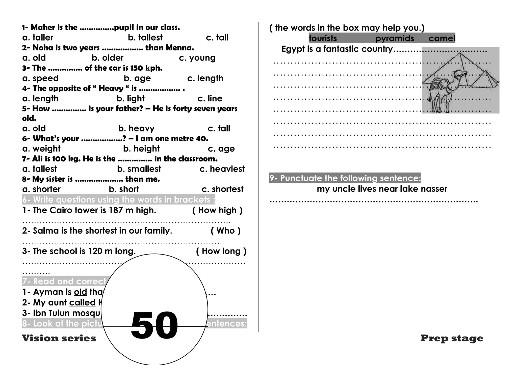 1- Maher is the ……………pupil in our class. 
a. taller b. tallest c. tall 
2- Noha is two years ……………… than Menna. 
a. old b. older c. young 
3- The …………… of the car is 150 kph. 
a. speed b. age c. length 
4- The opposite of “ Heavy “ is ……………… . 
a. length b. light c. line 
5- How …………… is your father? – He is forty seven years 
old. 
a. old b. heavy c. tall 
6- What’s your ………………? – I am one metre 40. 
a. weight b. height c. age 
7- Ali is 100 kg. He is the …………… in the classroom. 
a. tallest b. smallest c. heaviest 
8- My sister is ………………… than me. 
a. shorter b. short c. shortest 
6- Write questions using the words in brackets : 
1- The Cairo tower is 187 m high. ( How high ) 
………………………………………………………………. 
2- Salma is the shortest in our family. ( Who ) 
……………………………………………………………. 
3- The school is 120 m long. ( How long ) 
…………………………………………………………………… 
………. 
7- Read and correct the underlined word: 
1- Ayman is old than Medhat. …………………… 
2- My aunt called Hanan. …………………… 
3- Ibn Tulun mosque is 1100 years age . ………………… 
8- Look at the picture and write three more sentences: 
( the words in the box may help you.) 
tourists pyramids camel 
Egypt is a fantastic country…………………………… 
……………………………………………………… 
……………………………………………………… 
……………………………………………………… 
……………………………………………………… 
……………………………………………………… 
……………………………………………………… 
……………………………………………………… 
……………………………………………………… 
9- Punctuate the following sentence: 
my uncle lives near lake nasser 
………………………………………………………………. 
Vision series Prep stage 50 
 