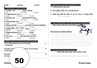 a) tall b) long c) short 
5- Choose the correct answer : 
1- camels can ………….. about 100 kg. 
a) run b) carry c) walk 
2- A blind person can’t ………………. 
a) walk b) hear c) see 
3- Camels can ………….. about 50 km a day. 
a) run b) carry c) walk 
4- Deaf people can’t ………………… . 
a) walk b) hear c) see 
5- When I am 20, I …………… be able to travel to England. 
a) could b) will c) can 
6- Braille is a special writing for the ………………… . 
a) deaf b) poor c) blind 
7- Naguib Mahfouz is a ……………. writer. 
a) bad b) famous c) weak 
8- You can …………… the ball with your foot. 
a) kick b) run c) jump 
6- Write questions using the words in brackets : 
I can walk about one km in one day. -1 
( ( How far 
………………………………………………………………………… 
Camels can live without water for 15 or16 days. -2 
( ( How long 
………………………………………………………………………… 
The mosque is 10 years old. -3 
( ( How old 
………………………………………………………………………… 
7- Read and correct the underlined word: 
1- A blind person can see. 
…………………… 
2- How many water can camels drink? 
…………………… 
3- What we will be able to do to have a longer life? 
…………………… 
8- Look at the picture and write three more sentences: 
( the words in the box may help you.) 
The horse is a fast animal. 
………………………………………………………………………… 
………………………………………………………………………… 
………………………………………………………………………… 
………………………………………………………………………… 
………………………………………………………………………… 
………………………………………………………………………… 
………………………………………………………………………. 
9- Punctuate the following sentence: 
when sara was seven, she couldn t swim 
.………………………………………………………………… 
age - run - carry 
50 
Vision series Prep stage 
 