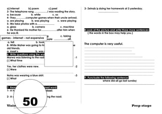 a) internet b) poem c) peel 
3- The telephone rang …………….I was reading the story. 
a. because b. while c. so 
4- They…………computer games when their uncle arrived. 
a. are playing b. was playing c. were playing 
5- We take photos with a………………… 
a. glass b. camera c. machine 
6- He thanked his mother for……………….after him when 
he was ill. 
a. running b. looking c. taking 
7- When the bus stopped , the people ……………..off. 
a. fell b. took c. got 
8- While Maher was going to his office , he …………some 
old friends. 
a. meet s b. was meeting c. met 
6- Write questions using the words in brackets : 
Marwa was listening to the radio at ten yesterday. -1 
( ( What time 
…………………………………………………………………….. 
Yes, her clothes were new. -2 
( ( Were 
…………………………………………………………………….. 
Noha was wearing a blue skirt. -3 
( ( What 
………………………………………………………………………. 
7- Read and correct the underlined word: 
1- A helicopter was flying in the street. 
games - internet - not expensive 
…………………… 
50 
2- A woman at a baby was crossing the road. 
…………………… 
3- Zeinab is doing her homework at 3 yesterday. 
…………………… 
8-Look at the picture and write three more sentences: 
( the words in the box may help you.) 
The computer is very useful. 
…………………………………………………… 
………………………………………………… 
……………………………………………………. 
……………………………………………………………. 
………………………………………………………………………… 
………………………………………………………………………… 
………………………………………………………………………… 
………………………………………………………………………… 
………………………………………………………………………… 
………………………………………………………………………. 
9- Punctuate the following sentence: 
where did ali go last sunday 
………………………………………………………………………… 
Vision series Prep stage 
 