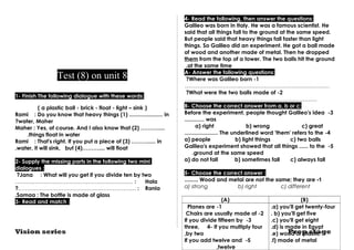 Test (8) on unit 8 
1- Finish The following dialogue with these words: 
( a plastic ball - brick - float - light – sink ) 
Rami : Do you know that heavy things (1) ...................... in 
?water, Maher 
Maher : Yes, of course. And I also know that (2) ………..... 
.things float in water 
Rami : That's right. If you put a piece of (3) ………..... in 
.water, it will sink, but (4)……….... will float 
2- Supply the missing parts in the following two mini 
dialogues : 
?Jana : What will you get if you divide ten by two 
.……….……………………………………………… : Hala 
?..……………………………………………………… : Rania 
.Samaa : The bottle is made of glass 
3- Read and match : 
4- Read the following, then answer the questions: 
Galileo was born in Italy. He was a famous scientist. He 
said that all things fall to the ground at the same speed. 
But people said that heavy things fall faster than light 
things. So Galileo did an experiment. He got a ball made 
of wood and another made of metal. Then he dropped 
them from the top of a tower. The two balls hit the ground 
at the same time . A- Answer the following questions: 
?Where was Galileo born -1 
…………………………..………………………………………… 
?What were the two balls made of -2 
………………………….…………………………………… 
B- Choose the correct answer from a, b or c: 
Before the experiment, people thought Galileo's idea -3 
............. was 
a) right b) wrong c) great 
...................... The underlined word 'them' refers to the -4 
a) people b) light things c) two balls 
Galileo's experiment showed that all things ...... to the -5 
.ground at the same speed 
a) do not fall b) sometimes fall c) always fall 
5- Choose the correct answer : 
......... Wood and metal are not the same; they are -1 
a) strong b) right c) different 
(A) (B) 
.a) you'll get twenty-four 
. b) you'll get five 
.c) you'll get eight 
.d) is made in Egypt 
.e) wood or plastic 
.f) made of metal 
Planes are -1 
Chairs are usually made of -2 
If you divide fifteen by -3 
three, 4- If you multiply four 
,by two 
If you add twelve and -5 
Vision series Prep stage 
,twelve 
 