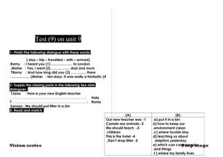 Test (9) on unit 9 
1- Finish The following dialogue with these words: 
( stay – trip – travelled – with – arrived) 
.Ramy : I heard you (1) ...................... to London 
.Maher : Yes, I went (2) …………..... dad and mum 
?Ramy : And how long did you (3) ………..... there 
. ................... (Maher : ten days. It was really a fantastic (4 
2- Supply the missing parts in the following two mini 
dialogues : 
?Jana : How is your new English teacher 
.……….……………………………………………… : Hala 
?..……………………………………………………… : Rania 
.Samaa : We should put litter in a bin 
3- Read and match : 
(A) (B) 
a) put it in a bin .b 
) how to keep our 
.environment clean 
c) where tourists stay .d 
) teaching us about 
dolphins yesterday .e) which can carry people 
.and things 
.f ) where my family lives 
Our new teacher was -1 
2 - Camels are animals3 
We should teach - 
children 
This is the hotel -4 
,Don’t drop litter -5 
Vision series Prep stage 
 