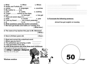 a. What b. When c. Where 
4- Arabic and Turkish are …………….. . 
a. names b. languages c. countries 
5- My mother is …… now. 
a. cook b. cooks c. cooking 
6- Turgut ………… school on five days. 
a. had b. have got c. has got 
7- There are seven days in a ………….. . 
a. week b. month c. year 
8- I met my friend ………. six o’clock yesterday. 
a. at b. on c. in 
6- Write questions using the words in brackets : 
1- We have got Arabic and maths on Tuesday at 9. 
( What time ) 
…………………………………………………………………. 
2- The name of my teacher this year is Mr. Mohamed. 
( What ) 
…………………………………………………………………. 
3- Sara is thirteen years old. ( How ) 
…………………………………………………………………. 
7- Read and correct the underlined word: 
1- Where are you born? ……………… 
2- The policeman are carrying a radio .…………… 
3- I has got Arabic every day. ………… 
8- Look at the picture and write three more sentences: 
( the words in the box may help you.) 
sitting playing flying a kite 
The boys are at the park. ……………………… 
……………………………………………….. 
………………………………………………… 
……………………………………………………. 
…………………………………………………. 
…………………………………………………. 
…………………………………………………. 
…………………………………………………………………… 
…………………………………………………………………… 
…………………………………………………………………… 
9- Punctuate the following sentence: 
ahmed has got english on tuesday 
………………………………………………………………. 
Vision series Prep stage 50 
 