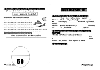 8- Look at the picture and write three more sentences: 
( the words in the box may help you.) 
sunny - dolphins – beautiful 
Last month we went to the beach. 
………………………………… 
………………………………….. 
…………………………………… 
…………………………………….. 
………………………………………………………. 
………………………………………………… 
9- Punctuate the following sentence: 
when hesham arrived we were reading 
…………………………………………………………………… 
Test (10) on unit 10 
1- Finish The following dialogue with these words: 
( eat - juice - drink - some – cake ) 
Waiter : What would you like to (1)……………..., sir ?Ali : I'd like (2)……………….... meat with vegetables, 
.please 
?Waiter : And do you want to (3)......................... anything 
.Ali : Yes. Orange (4)………………....., please 
2- Supply the missing parts in the following two mini 
dialogues : 
?Nadia : What can we have for dessert 
.……….……………………………………………… : Hala 
?..……………………………………………………… : Rania 
Menna : No, thanks. I want a piece of meat 
3- Read and match : 
50 
Vision series Prep stage 
 