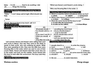 Heba : I’m (3) ………..... tired to do anything. I did 
(4) ............. . things this morning 
2- Supply the missing parts in the following two mini 
dialogues : 
?Jana : I can’t sleep well at night. What should I do 
Hala : ……………………………………………….… 
: Tamer 
?……………………………………………………………… 
.Manal : Because there is too much salt in it 
3- Read and match : 
4- Read the following, then answer the 
questions: 
(A) (B) 
All people should -1 
You should catch a -2 
bus 
,If you aren’t very fit -3 
I think you should -4 
stop 
,If the litter bin is full -5 
Last summer Hanan and Hazem were visiting their aunt 
and uncle in Minya. One day they went to the fields to 
speak to their uncle, who was watering his plants .While 
they were speaking to him, they saw two little boys were 
throwing litter in the water which ran next to one of their 
uncle's fields. Hanan and Hazem told their uncle who ran 
to the water and took out the rubbish. Uncle Hamid told 
the boys to look after the environment. The boys said they 
were sorry. 
A- Answer the following questions: 
?What was Hanan's and Hazem's uncle doing -1 
.……..………………………………………… 
?Who was throwing litter in the water -2 
……………………….…………………………………… 
B- Choose the correct answer from a, b or c: 
3- What is a word for nature and places where we live? 
a- plants b- rubbish c- environment 
4- Where does Hanan's and Hazem's uncle live? 
a- in Cairo b- in Minya c- in Aswan 
5- What did uncle Hamid tell the boys to do? 
a- to look after the environment 
b- to take out the rubbish c- to leave Minya 
.a) eating too much food 
.b) you should empty it 
c) go to bed late .d 
) you should take a lot of 
.exercise 
.e) if you are late for school 
.f ) help clean the city 
5- Choose the correct answer : 
1- people stand in a……………to enter the cinema. 
a. room b. queue c. hall 
2- She always listens to her mother's ………………… 
a. advice b. game c. sentence 
3- If you aren’t fit , you ………do some exercise every day. 
a. shouldn’t b. should c. would 
4- We are ……………to watch television. 
Vision series Prep stage 
 