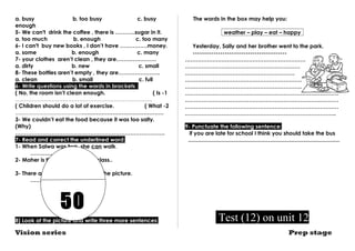 a. busy b. too busy c. busy 
enough 
5- We can't drink the coffee , there is ………..sugar in it. 
a. too much b. enough c. too many 
6- I can't buy new books , I don’t have ……………money. 
a. some b. enough c. many 
7- your clothes aren’t clean , they are…………………. 
a. dirty b. new c. small 
8- These bottles aren’t empty , they are………………….. 
a. clean b. small c. full 
6- Write questions using the words in brackets : 
( No, the room isn’t clean enough. ( Is -1 
………………………………………………………………… 
( Children should do a lot of exercise. ( What -2 
………………………………………………………………………………………… 
3- We couldn’t eat the food because it was too salty. 
(Why) 
………………………………………………………………………. 
7- Read and correct the underlined word: 
1- When Salwa was two, she can walk. 
…………………… 
2- Maher is the tall pupil in the class.. 
…………………… 
3- There are too much people in the picture. 
…………………… 
50 
8) Look at the picture and write three more sentences: 
The words in the box may help you: 
weather – play – eat – happy 
Yesterday, Sally and her brother went to the park. 
----------------------------------------- 
………………………………………………………… 
……………………………………………………… 
…………………………………………………… 
………………………………………………………. 
………………………………………………………. 
………………………………………………………………………… 
………………………………………………………………………… 
………………………………………………………………………… 
……………………………………………………………………….. 
9- Punctuate the following sentence: 
if you are late for school I think you should take the bus 
................................................................................................... 
Test (12) on unit 12 
Vision series Prep stage 
 