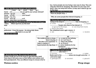 1- Finish The following dialogue with these words: 
( near - by - much - How - far ) 
Tamer : (1)..................... do you get to your school, Ahmed? 
Ahmed : I go (2).................. bike. 
Tamer : Is it (3)…………..... your house? 
Ahmed : Yes, it is. 
Tamer : How (4)................. is it? 
Ahmed : More than one kilometre. 
2- Supply the missing parts in the following two mini dialogues : 
Jana : Which sport ? do you like best 
Hala : ……………………………………………….… 
?……………………………………………………………… : Tourist 
policeman : Cross this square . Go along Adly Street . 
The bank is on your left 
3- Read and match : 
This mobile phone is cheap -1 
This bike is too expensive -3 
Dalia is making -4 
Supermarkets are big shops -5 
4- Read the following, then answer the questions: 
People usually go out to the shops to get what they need. 
They shop in the same way as their fathers and mothers and 
their grandparents. They use different shops to choose what to 
buy. Some people are now trying a new way to shop. They are 
using the internet for shopping. They think it is very easy and 
quick. They can shop from home, so they don't need to go out 
.to the shop 
A- Answer the following questions: 
?How do people shop -1 
.……..…………………….………………………………………………… 
?Why do some people like internet shopping -2 
..………….…………………………………… 
B- Choose the correct answer from a, b or c: 
.Going to the shops is ............................ way of shopping -3 
a- a new b- an old c- a quick 
..................... People who shop on the internet -4 
.a- go out to the shops. b- can shop from home 
c- shop in the street 
The underlined word « get » means -5 
a- see b- buy c- receive 
(A) (B) 
.a- a cake for her birthday 
.b- so I can't buy it 
.c- which sell clothes 
.d- so I'll buy it 
e- some medicine for her 
headache 
.f- which sell different things 
Nora is buying -2 
5- Choose the correct answer : 
.A................... sells meat -1 
a- butcher b- chemist c- baker 
Rania went to the …………... where she bought some tea -2 
.and some sugar 
a- greengrocer's b- butcher's c- grocer's 
Vision series Prep stage 
 