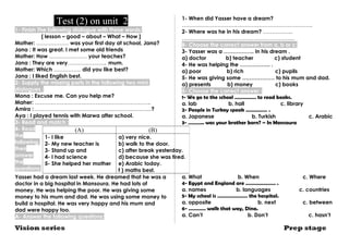 Test (2) on unit 2 
1- Finish The following dialogue with these words: 
[ lesson – good – about – What – How ] 
Mother: ……………… was your first day at school, Jana? 
Jana : It was great. I met some old friends 
Mother: How ………………… your teaches? 
Jana : They are very…………………, mum. 
Mother: Which …………… did you like best? 
Jana : I liked English best. 
2- Supply the missing parts in the following two mini 
dialogues : 
Mona : Excuse me. Can you help me? 
Maher: ……………………………………………….………. 
Amira : ………………………………………………………..? 
Aya : I played tennis with Marwa after school. 
3- Read and match : 
4- Read 
the 
following, 
then 
answer 
the 
questions: 
Yasser had a dream last week. He dreamed that he was a 
doctor in a big hospital in Mansoura. He had lots of 
money. He was helping the poor. He was giving some 
money to his mum and dad. He was using some money to 
build a hospital. He was very happy and his mum and 
dad were happy too. 
A- Answer the following questions: 
1- When did Yasser have a dream? 
………………………………………………………………. 
2- Where was he in his dream? …………….. 
……………………………………………………… 
B- Choose the correct answer from a, b or c: 
3- Yasser was a …………….. in his dream . 
a) doctor b) teacher c) student 
4- He was helping the …………….. . 
a) poor b) rich c) pupils 
5- He was giving some ……………… to his mum and dad. 
a) presents b) money c) books 
5- Choose the correct answer : 
1- We go to the school …………… to read books. 
a. lab b. hall c. library 
2- People in Turkey speak …………… . 
a. Japanese b. Turkish c. Arabic 
3- ……….. was your brother born? – In Mansoura 
a) very nice. 
b) walk to the door. 
c) after break yesterday. 
d) because she was tired. 
e) Arabic today. 
f ) maths best. 
a. What b. When c. Where 
4- Egypt and England are ………………… . 
a. names b. languages c. countries 
5- My school is ………………… the hospital. 
a. opposite b. next c. between 
6- ………… walk that way, Dina. 
a. Can’t b. Don’t c. hasn’t 
(A) (B) 
1- I like 
2- My new teacher is 
3- Stand up and 
4- I had science 
5- She helped her mother 
Vision series Prep stage 
 