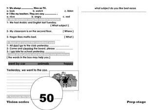 7- We always ……………… films on TV. 
a. look b. watch c. listen 
8- I like my teachers. They are very ……………… . 
a. nice b. angry c. sad 
6- Write questions using the words in brackets : 
1- We had Arabic and English last Tuesday. 
( What subject ) 
………………………………………………………………………. 
2- My classroom is on the second floor. ( Where ) 
……………………………………………………………………. 
3- Hagar likes maths best. ( What ) 
…………………………………………………………. 
7- Read and correct the underlined word: 
1- Ali don’t go to the club yesterday. …………………… 
2- Come and cleaning the board, please. ………………… 
3- I am late for school yesterday. …………………… 
8- Look at the picture and write three more sentences: 
( the words in the box may help you.) 
went by car animals happy 
Yesterday, we went to the zoo. 
………………………………………………………………………… 
………………………………………………………………………… 
………………………………………………………………………… 
………………………………………………………………………… 
………………………………………………………………………… 
………………………………………………………………………… 
………………………………………………………………………… 
………………………………… 
9- Punctuate the following sentence: 
what subject do you like best esraa 
……………………………………………………………………… 
Vision series Prep stage 50 
 