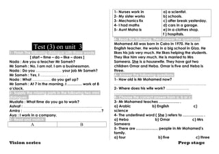 Test (3) on unit 3 
1- Finish The following dialogue with these words: 
[ start – time – do – like – does ] 
Nada : Are you a teacher Mr Sameh? 
Mr Sameh : No, I am not. I am a businessman. 
Nada : Do you ………………… your job Mr Sameh? 
Mr Sameh : Yes, I ………………… . 
Nada : What …………… do you get up? 
Mr Sameh : At 7 in the morning. I ………… work at 8 
o’clock. 
2- Supply the missing parts in the following two mini 
dialogues : 
Mustafa : What time do you go to work? 
Ashraf : ……………………………………………….………. 
Amira : ………………………………………………………..? 
Aya : I work in a company. 
3- Read and match : 
A B 
1- Nurses work in 
2- My sister works 
3- Mechanics fix 
4- I had maths 
5- Aunt Maha is 
a) a scientist. 
b) schools. 
c) after break yesterday. 
d) cars in a garage. 
e) in a clothes shop. 
f ) hospitals. 
4- Read the following, then answer the questions: 
Mohamed Ali was born in Cairo in 1970. He is an 
English teacher. He works in a big school in Giza. He 
likes his job very much. He likes helping the students. 
They like him very much. He is married to Mrs 
Sameera. She is a housewife. They have got two 
children Omar and Heba. Omar is five and Heba is 
three. 
A- Answer the following questions: 
1- How old is Mr Mohamed now? 
…………………………………………………………………. 
2- Where does his wife work? ………………. 
……………………………………………………… 
B- Choose the correct answer from a, b or c: 
3- Mr Mohamed teaches …………….. . 
a) Arabic b) English c) 
science 
4- The underlined word ( She ) refers to …………….. . 
a) Heba b) Omar c) Mrs 
Sameera 
5- There are ……………… people in Mr Mohamed’s 
family. 
a) four b) five c) three 
Vision series Prep stage 
 