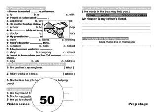5- Choose the correct answer : 
1- Hanan is married ………… a policeman. 
a. to b. at c. with 
2- People in Sudan speak …………… . 
a. Japanese b. Turkish c. Arabic 
3- His mother teaches history. She works in a ………… 
a. school b. hospital c. shop 
4- A ……………… job is not easy. 
a. doctor b. doctors c. doctor’s 
5- My grandfather …………… on a farm. 
a. work b. works c. working 
6- Reda’s daughter ……………… Dina. 
a. is called b. calls c. called 
7- A businessman works in a …………… . 
a. shop b. company c. school 
8- I want to know where you live. Tell me your ……………… , 
please . 
a. age b. job c. address 
6- Write questions using the words in brackets : 
1- My brother is an engineer. ( What ) 
…………………………………………………………………. 
2- Hady works in a shop. ( Where ) 
………………………………………………………………. 
3- Nadia likes her job because she likes helping 
peopl ( Why ) 
………………………………………………………………… 
7- Read and correct the underlined word: 
1- We buy bread from a library. ……………………. 
2- Doctors examines patients. …………………… 
3- We go to school on the morning. …………………… 
8- Look at the picture and write three more sentences: 
( the words in the box may help you.) 
baker works bread and cakes 
Mr Hassan is my father’s friend. 
.............................................................................................. 
.............................................................................................. 
.............................................................................................. 
.............................................................................................. 
9- Punctuate the following sentence: 
does mona live in mansoura 
…………………………………………………………………… 
Vision series Prep stage 50 
 