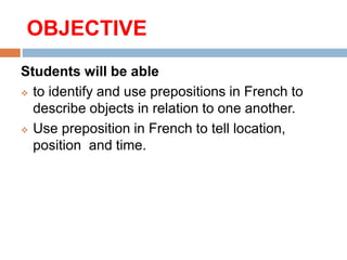 OBJECTIVE
Students will be able
to identify and use prepositions in French to
describe objects in relation to one another.
Use preposition in French to tell location,
position and time.
