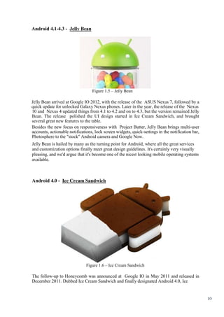 10
Android 4.1-4.3 - Jelly Bean
Figure 1.5 – Jelly Bean
Jelly Bean arrived at Google IO 2012, with the release of the ASUS Nexus 7, followed by a
quick update for unlocked Galaxy Nexus phones. Later in the year, the release of the Nexus
10 and Nexus 4 updated things from 4.1 to 4.2 and on to 4.3, but the version remained Jelly
Bean. The release polished the UI design started in Ice Cream Sandwich, and brought
several great new features to the table.
Besides the new focus on responsiveness with Project Butter, Jelly Bean brings multi-user
accounts, actionable notifications, lock screen widgets, quick-settings in the notification bar,
Photosphere to the "stock" Android camera and Google Now.
Jelly Bean is hailed by many as the turning point for Android, where all the great services
and customization options finally meet great design guidelines. It's certainly very visually
pleasing, and we'd argue that it's become one of the nicest looking mobile operating systems
available.
Android 4.0 - Ice Cream Sandwich
Figure 1.6 – Ice Cream Sandwich
The follow-up to Honeycomb was announced at Google IO in May 2011 and released in
December 2011. Dubbed Ice Cream Sandwich and finally designated Android 4.0, Ice
 