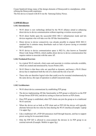 11
Cream Sandwich brings many of the design elements of Honeycomb to smartphones, while
refining the Honeycomb experience.
The first device to launch with ICS was the Samsung Galaxy Nexus.
1.10Wifi-Direct
1.10.1 Introduction
• Wi-Fi direct is new technology defined by the Wi-Fi alliance aimed at enhancing
direct device to device communication without requiring a wireless access point.
• Wi-Fi direct builds upon the successful IEEE 802.11 infrastructure mode and lets
devices negotiate who will take over the AP-like functionalities.
• Direct device to device connectivity was already possible in original IEEE 802.11
standard but it contains many drawbacks such as lack of power saving or extended
QoS capabilities.
• Wi-Fi device to device communication space is 802.11z, also known as Tunneled
Direct Link Setup (TDLS), which enables direct device to device communication but
requires station to associate with the same AP.
1.10.2 Technical Overview
• In a typical Wi-Fi network, client scans and associate to wireless networks available,
which are created and announced by Access Points (AP).
• Wi-Fi Direct is that these roles are specified as dynamic, and hence a Wi-Fi Direct
device has to implement both the role of a client and the role of an AP.
• These roles are therefore logical roles that could even be executed simultaneously by
the same device, this type of operation is called Concurrent mode.
•
1.10.3 Architecture
• Wi-Fi direct device communicate by establishing P2P group.
• The device implementing AP-like functionality in P2P group is referred to as the P2P
Group Owner (P2P GO), and device acting as client are known as P2P clients.
• Once P2P group is established, other P2P clients can join the group as in a traditional
Wi-Fi network.
• When the device act as both as P2P client and as P2P GO the device will typically
alternate between the two roles by time-sharing the Wi-Fi interface.(Example: Laptop
2 in upper fig.)
• Like a traditional AP, a P2P GO announces itself through beacons, and has to support
power saving for its associated clients.
• Only the P2P GO is allowed to cross-connect the devices in its P2P group to an
external network (Example: Mobile in upper fig.)
 