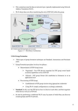 12
• This connection must be done at network layer, typically implemented using Network
Address Translation (NAT).
• Wi-Fi direct does not allow transferring the role of P2P GO within the group.
Figure 1.7 – Wifi Direct Architecture
1.10.4 Group Formation
• Three types of group formation techniques are Standard, Autonomous and Persistent
cases.
• Group Formation procedure involves two phases-
 Determination of P2P Group owner
 Negotiated - Two P2P devices negotiate for P2P group owner based
on desire/capabilities to be a P2P GO
 Selected - P2P group Owner role established at formation or at an
application level
 Provisioning of P2P Group
 Establishment of P2P group session using appropriate credentials
 Using Wi-Fi simple configuration to exchange credentials.
• Standard: In this case the P2P device have to discover each other, and then negotiate
which device will act as P2P GO.
• Its start by performing a traditional Wi-Fi scan, by means of which they can discover
existent groups and Wi-Fi network.
 
