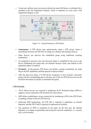 13
• To prevent conflicts when two devices declare the same GO Intent, a tie-breaker bit is
included in the GO Negotiation Request, which is randomly set every time a GO
Negotiation Request is sent.
Figure 1.8 – Group Formation in Wifi Direct
• Autonomous: A P2P device may autonomously create a P2P group, where it
immediately becomes the P2P GO, by sitting on a channel and starting a beacon.
• Other devices can discover the established group using traditional scanning
mechanisms.
• As compared to previous case, the discovery phase is simplified in this case as the
device establishing the group does not alternate between states, and indeed no GO
negotiation phase is required.
• Persistent: In this process, P2P device can declare a group as persistent, by using
flag in the P2P capabilities attribute present in beacon frames.
• After the discovery phase, if a P2P device recognizes to have formed a persistent
group with the corresponding peer in the past, any of the two P2P devices can use the
Invitation Procedure to quickly re-instantiate the group.
1.10.5 Security
• Wi-Fi Direct devices are required to implement Wi-Fi Protected Setup (WPS) to
support a secure connection with minimal user intervention.
• WPS allows establishing a secure connection by introducing a PIN in the P2P Client,
or pushing a button in the two P2P Devices.
• Following WPS terminology, the P2P GO is required to implement an internal
Registrar, and the P2P Client is required to implement an Enrollee.
• The operation of WPS is composed of two parts. In the first part, the internal
Registrar is in charge of generating and issuing the network credentials, i.e., security
keys, to the Enrollee.
 