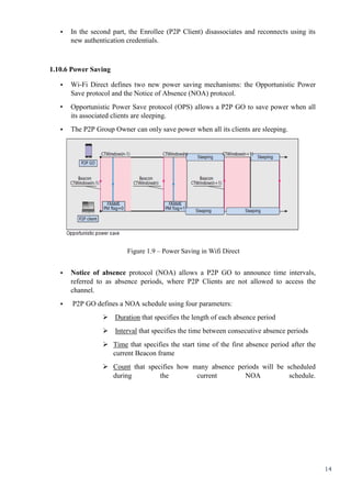 14
• In the second part, the Enrollee (P2P Client) disassociates and reconnects using its
new authentication credentials.
1.10.6 Power Saving
• Wi-Fi Direct defines two new power saving mechanisms: the Opportunistic Power
Save protocol and the Notice of Absence (NOA) protocol.
• Opportunistic Power Save protocol (OPS) allows a P2P GO to save power when all
its associated clients are sleeping.
• The P2P Group Owner can only save power when all its clients are sleeping.
Figure 1.9 – Power Saving in Wifi Direct
• Notice of absence protocol (NOA) allows a P2P GO to announce time intervals,
referred to as absence periods, where P2P Clients are not allowed to access the
channel.
• P2P GO defines a NOA schedule using four parameters:
 Duration that specifies the length of each absence period
 Interval that specifies the time between consecutive absence periods
 Time that specifies the start time of the first absence period after the
current Beacon frame
 Count that specifies how many absence periods will be scheduled
during the current NOA schedule.
 