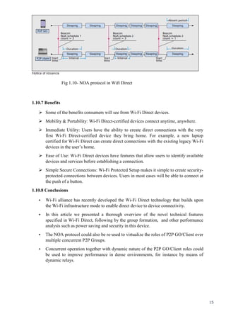 15
Fig 1.10- NOA protocol in Wifi Direct
1.10.7 Benefits
 Some of the benefits consumers will see from Wi-Fi Direct devices.
 Mobility & Portability: Wi-Fi Direct-certified devices connect anytime, anywhere.
 Immediate Utility: Users have the ability to create direct connections with the very
first Wi-Fi Direct-certified device they bring home. For example, a new laptop
certified for Wi-Fi Direct can create direct connections with the existing legacy Wi-Fi
devices in the user’s home.
 Ease of Use: Wi-Fi Direct devices have features that allow users to identify available
devices and services before establishing a connection.
 Simple Secure Connections: Wi-Fi Protected Setup makes it simple to create security-
protected connections between devices. Users in most cases will be able to connect at
the push of a button.
1.10.8 Conclusions
• Wi-Fi alliance has recently developed the Wi-Fi Direct technology that builds upon
the Wi-Fi infrastructure mode to enable direct device to device connectivity.
• In this article we presented a thorough overview of the novel technical features
specified in Wi-Fi Direct, following by the group formation, and other performance
analysis such as power saving and security in this device.
• The NOA protocol could also be re-used to virtualize the roles of P2P GO/Client over
multiple concurrent P2P Groups.
• Concurrent operation together with dynamic nature of the P2P GO/Client roles could
be used to improve performance in dense environments, for instance by means of
dynamic relays.
 