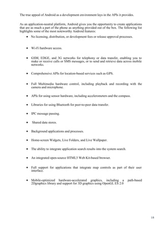 18
The true appeal of Android as a development environment lays in the APIs it provides.
As an application-neutral platform, Android gives you the opportunity to create applications
that are as much a part of the phone as anything provided out of the box. The following list
highlights some of the most noteworthy Android features:
 No licensing, distribution, or development fees or release approval processes.
 Wi-Fi hardware access. 


 GSM, EDGE, and 3G networks for telephony or data transfer, enabling you to
make or receive calls or SMS messages, or to send and retrieve data across mobile
networks. 

 Comprehensive APIs for location-based services such as GPS. 


 Full Multimedia hardware control, including playback and recording with the
camera and microphone. 

 APIs for using sensor hardware, including accelerometers and the compass. 

 Libraries for using Bluetooth for peer-to-peer data transfer. 

 IPC message passing. 

 Shared data stores. 

 Background applications and processes. 

 Home-screen Widgets, Live Folders, and Live Wallpaper. 

 The ability to integrate application search results into the system search. 

 An integrated open-source HTML5 Web Kit-based browser. 


 Full support for applications that integrate map controls as part of their user
interface. 


 Mobile-optimized hardware-accelerated graphics, including a path-based
2Dgraphics library and support for 3D graphics using OpenGL ES 2.0 
 