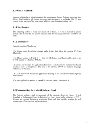 2
1.1 What is Android ?
Android is basically an operating system for smartphones. But we find now integrated into
PDAs, Touch pads or televisions, even cars (trip computer) or netbooks. The OS was
created by the start-up of the same name, which is owned by Google since 2005.
1.1.1 Specifications
This operating system is based on version 2.6 of Linux, so it has a monolithic system
kernel, what means that all system functions and drivers are grouped into one block of
code.
1.1.2 Architecture
Android consists of five layers:
-The Linux kernel 2.6-which includes useful drivers that allow for example Wi-Fi or
Bluetooth.
-The library written in C and C + + that provide higher level functionality such as an
HTML engine, or a database (SQLite).
-A runtime environment for applications based on a virtual machine, made for inefficient
machines such as telephones. The aim is to translate JAVA in machine language
understood by Android.
-A JAVA framework that allows applications running on the virtual machine to organize
and cooperate.
-The user applications written in Java (Web browser, contact manager etc.).
1.2 Understanding the Android Software Stack
The Android software stack is composed of the elements shown in Figure 1-1 and
described in further detail below it. Put simply, a Linux kernel and a collection of C/C++
libraries are exposed through an application framework that provides services for, and
management of, the run time and applications.
 