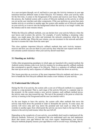 21
As a user navigates through, out of, and back to your app, the Activity instances in your app
transition between different states in their lifecycle. For instance, when your activity starts
for the first time, it comes to the foreground of the system and receives user focus. During
this process, the Android system calls a series of lifecycle methods on the activity in which
you set up the user interface and other components. If the user performs an action that starts
another activity or switches to another app, the system calls another set of lifecycle methods
on your activity as it moves into the background (where the activity is no longer visible, but
the instance and its state remains intact).
Within the lifecycle callback methods, you can declare how your activity behaves when the
user leaves and re-enters the activity. For example, if you're building a streaming video
player, you might pause the video and terminate the network connection when the user
switches to another app. When the user returns, you can reconnect to the network and allow
the user to resume the video from the same spot.
This class explains important lifecycle callback methods that each Activity instance
receives and how you can use them so your activity does what the user expects and does
not consume system resources when your activity doesn't need them.
3.1 Starting an Activity:
Unlike other programming paradigms in which apps are launched with a main() method, the
Android system initiates code in an Activity instance by invoking specific callback methods
that correspond to specific stages of its lifecycle. There is a sequence of callback methods
that start up an activity and a sequence of callback methods that tear down an activity.
This lesson provides an overview of the most important lifecycle methods and shows you
how to handle the first lifecycle callback that creates a new instance of your activity.
3.2 Understand the Lifecycle
During the life of an activity, the system calls a core set of lifecycle methods in a sequence
similar to a step pyramid. That is, each stage of the activity lifecycle is a separate step on
the pyramid. As the system creates a new activity instance, each callback method moves
the activity state one step toward the top. The top of the pyramid is the point at which the
activity is running in the foreground and the user can interact with it.
As the user begins to leave the activity, the system calls other methods that move the
activity state back down the pyramid in order to dismantle the activity. In some cases, the
activity will move only part way down the pyramid and wait (such as when the user
switches to another app), from which point the activity can move back to the top (if the user
returns to the activity) and resume where the user left off.
Depending on the complexity of your activity, you probably don't need to implement all the
lifecycle methods. However, it's important that you understand each one and implement
those that ensure your app behaves the way users expect. Implementing your activity
lifecycle methods properly ensures your app behaves well in several ways, including that it:
 