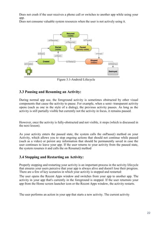 22
Does not crash if the user receives a phone call or switches to another app while using your
app.
Does not consume valuable system resources when the user is not actively using it.
Figure 3.1-Android Lifecycle
3.3 Pausing and Resuming an Activity:
During normal app use, the foreground activity is sometimes obstructed by other visual
components that cause the activity to pause. For example, when a semi- transparent activity
opens (such as one in the style of a dialog), the previous activity pauses. As long as the
activity is still partially visible but currently not the activity in focus, it remains paused.
However, once the activity is fully-obstructed and not visible, it stops (which is discussed in
the next lesson).
As your activity enters the paused state, the system calls the onPause() method on your
Activity, which allows you to stop ongoing actions that should not continue while paused
(such as a video) or persist any information that should be permanently saved in case the
user continues to leave your app. If the user returns to your activity from the paused state,
the system resumes it and calls the on Resume() method
3.4 Stopping and Restarting an Activity:
Properly stopping and restarting your activity is an important process in the activity lifecycle
that ensures your users perceive that your app is always alive and doesn't lose their progress.
There are a few of key scenarios in which your activity is stopped and restarted:
The user opens the Recent Apps window and switches from your app to another app. The
activity in your app that's currently in the foreground is stopped. If the user returnsto your
app from the Home screen launcher icon or the Recent Apps window, the activity restarts.
The user performs an action in your app that starts a new activity. The current activity
 