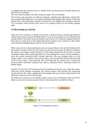 23
is stopped when the second activity is created. If the user then presses the Back button, the
first activity is restarted.
The user receives a phone call while using your app on his or her phone.
The Activity class provides two lifecycle methods, onStop() and onRestart(), which allow
you to specifically handle how your activity handles being stopped and restarted. Unlike the
paused state, which identifies a partial UI obstruction, the stopped state guarantees that the
UI is no longer visible and the user's focus is in a separate activity (or an entirely separate
app).
3.5 Recreating an Activity:
There are a few scenarios in which your activity is destroyed due to normal app behavior,
such as when the user presses the Back button or your activity signals its own destruction by
calling finish(). The system may also destroy your activity if it's currently stopped and hasn't
been used in a long time or the foreground activity requires more resources so the system
must shut down background processes to recover memory.
When your activity is destroyed because the user presses Back or the activity finishes itself,
the system's concept of that Activity instance is gone forever because the behavior indicates
the activity is no longer needed. However, if the system destroys the activity due to system
constraints (rather than normal app behavior), then although the actual Activity instance is
gone, the system remembers that it existed such that if the user navigates back to it, the
system creates a new instance of the activity using a set of saved data that describes the state
of the activity when it was destroyed. The saved data that the system uses to restore the
previous state is called the "instance state" and is a collection of key- value pairs stored in a
Bundle object.
Caution: Your activity will be destroyed and recreated each time the user rotates the screen.
When the screen changes orientation, the system destroys and recreates the foreground
activity because the screen configuration has changed and your activity might need to load
alternative resources (such as the layout).
By default, the system uses the Bundle instance state to save information about each View
object in your activity layout (such as the text value entered into an EditText object..
Figure 3.2- Recreating an activity
 