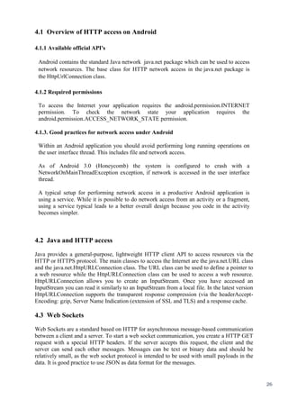 26
4.1 Overview of HTTP access on Android
4.1.1 Available official API's
Android contains the standard Java network java.net package which can be used to access
network resources. The base class for HTTP network access in the java.net package is
the HttpUrlConnection class.
4.1.2 Required permissions
To access the Internet your application requires the android.permission.INTERNET
permission. To check the network state your application requires the
android.permission.ACCESS_NETWORK_STATE permission.
4.1.3. Good practices for network access under Android
Within an Android application you should avoid performing long running operations on
the user interface thread. This includes file and network access.
As of Android 3.0 (Honeycomb) the system is configured to crash with a
NetworkOnMainThreadException exception, if network is accessed in the user interface
thread.
A typical setup for performing network access in a productive Android application is
using a service. While it is possible to do network access from an activity or a fragment,
using a service typical leads to a better overall design because you code in the activity
becomes simpler.
4.2 Java and HTTP access
Java provides a general-purpose, lightweight HTTP client API to access resources via the
HTTP or HTTPS protocol. The main classes to access the Internet are the java.net.URL class
and the java.net.HttpURLConnection class. The URL class can be used to define a pointer to
a web resource while the HttpURLConnection class can be used to access a web resource.
HttpURLConnection allows you to create an InputStream. Once you have accessed an
InputStream you can read it similarly to an InputStream from a local file. In the latest version
HttpURLConnection supports the transparent response compression (via the headerAccept-
Encoding: gzip, Server Name Indication (extension of SSL and TLS) and a response cache.
4.3 Web Sockets
Web Sockets are a standard based on HTTP for asynchronous message-based communication
between a client and a server. To start a web socket communication, you create a HTTP GET
request with a special HTTP headers. If the server accepts this request, the client and the
server can send each other messages. Messages can be text or binary data and should be
relatively small, as the web socket protocol is intended to be used with small payloads in the
data. It is good practice to use JSON as data format for the messages.
 