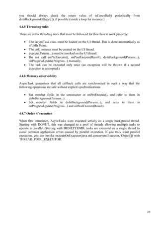 28
you should always check the return value of isCancelled() periodically from
doInBackground(Object[]), if possible (inside a loop for instance.)
4.4.5 Threading rules
There are a few threading rules that must be followed for this class to work properly:
 The AsyncTask class must be loaded on the UI thread. This is done automatically as
of Jelly Bean.
 The task instance must be created on the UI thread.
 execute(Params...) must be invoked on the UI thread.
 Do not call onPreExecute(), onPostExecute(Result), doInBackground(Params...),
onProgressUpdate(Progress...) manually.
 The task can be executed only once (an exception will be thrown if a second
execution is attempted.)
4.4.6 Memory observability
AsyncTask guarantees that all callback calls are synchronized in such a way that the
following operations are safe without explicit synchronizations.
 Set member fields in the constructor or onPreExecute(), and refer to them in
doInBackground(Params...).
 Set member fields in doInBackground(Params...), and refer to them in
onProgressUpdate(Progress...) and onPostExecute(Result).
4.4.7 Order of execution
When first introduced, AsyncTasks were executed serially on a single background thread.
Starting with DONUT, this was changed to a pool of threads allowing multiple tasks to
operate in parallel. Starting with HONEYCOMB, tasks are executed on a single thread to
avoid common application errors caused by parallel execution. If you truly want parallel
execution, you can invoke executeOnExecutor(java.util.concurrent.Executor, Object[]) with
THREAD_POOL_EXECUTOR.
 
