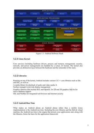 3
Figure 1.1- Android Software Stack
1.2.1 Linux Kernel
Core services (including hardware drivers, process and memory management, security,
network, and power management) are handled by a Linux 2.6 kernel. The kernel also
provides an abstraction layer between the hardware and the remainder of the stack.
1.2.2 Libraries
Running on top of the kernel, Android includes various C/C++ core libraries such as libc
and SSL, as well as:
A media library for playback of audio and video media A
Surface manager to provide display management
Graphics libraries that include SGL and OpenGL for 2D and 3D graphics SQLite for
native database support
SSL and WebKit for integrated web browser and Internet security
1.2.3 Android Run Time
What makes an Android phone an Android phone rather than a mobile Linux
implementation is the Android run time. Including the core libraries and the Dalvik virtual
machine, the Android run time is the engine that powers your applications and, along with
the libraries, forms the basis for the application framework.
 
