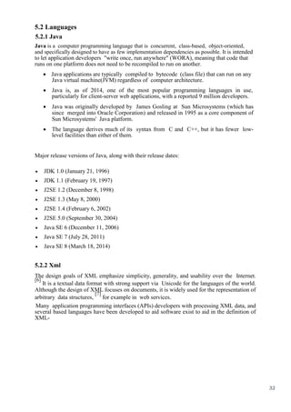 32
5.2 Languages
5.2.1 Java
Java is a computer programming language that is concurrent, class-based, object-oriented,
and specifically designed to have as few implementation dependencies as possible. It is intended
to let application developers "write once, run anywhere" (WORA), meaning that code that
runs on one platform does not need to be recompiled to run on another.
 Java applications are typically compiled to bytecode (class file) that can run on any
Java virtual machine(JVM) regardless of computer architecture.
 Java is, as of 2014, one of the most popular programming languages in use,
particularly for client-server web applications, with a reported 9 million developers. 

 Java was originally developed by James Gosling at Sun Microsystems (which has
since merged into Oracle Corporation) and released in 1995 as a core component of
Sun Microsystems' Java platform. 

 The language derives much of its syntax from C and C++, but it has fewer low-
level facilities than either of them. 
Major release versions of Java, along with their release dates:
 JDK 1.0 (January 21, 1996) 

 JDK 1.1 (February 19, 1997) 

 J2SE 1.2 (December 8, 1998) 

 J2SE 1.3 (May 8, 2000) 

 J2SE 1.4 (February 6, 2002) 

 J2SE 5.0 (September 30, 2004) 

 Java SE 6 (December 11, 2006) 

 Java SE 7 (July 28, 2011) 

 Java SE 8 (March 18, 2014) 

5.2.2 Xml
The design goals of XML emphasize simplicity, generality, and usability over the Internet.
[6]
It is a textual data format with strong support via Unicode for the languages of the world.
Although the design of XML focuses on documents, it is widely used for the representation of
arbitrary data structures,
[7]
for example in web services.
Many application programming interfaces (APIs) developers with processing XML data, and
several based languages have been developed to aid software exist to aid in the definition of
XML-


 