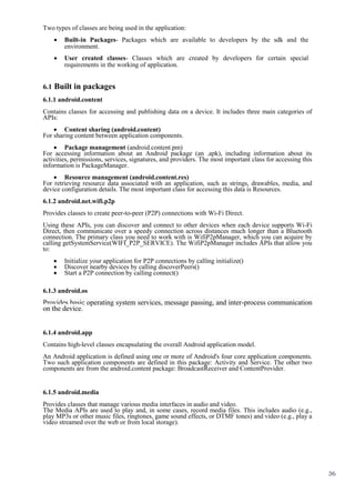 36
Two types of classes are being used in the application:
 Built-in Packages- Packages which are available to developers by the sdk and the
environment. 

 User created classes- Classes which are created by developers for certain special
requirements in the working of application. 


6.1 Built in packages
6.1.1 android.content
Contains classes for accessing and publishing data on a device. It includes three main categories of
APIs:
 Content sharing (android.content)
For sharing content between application components.
 Package management (android.content.pm)
For accessing information about an Android package (an .apk), including information about its
activities, permissions, services, signatures, and providers. The most important class for accessing this
information is PackageManager.
 Resource management (android.content.res)
For retrieving resource data associated with an application, such as strings, drawables, media, and
device configuration details. The most important class for accessing this data is Resources.
6.1.2 android.net.wifi.p2p
Provides classes to create peer-to-peer (P2P) connections with Wi-Fi Direct.
Using these APIs, you can discover and connect to other devices when each device supports Wi-Fi
Direct, then communicate over a speedy connection across distances much longer than a Bluetooth
connection. The primary class you need to work with is WifiP2pManager, which you can acquire by
calling getSystemService(WIFI_P2P_SERVICE). The WifiP2pManager includes APIs that allow you
to:
 Initialize your application for P2P connections by calling initialize()
 Discover nearby devices by calling discoverPeers()
 Start a P2P connection by calling connect()
6.1.3 android.os
Provides basic operating system services, message passing, and inter-process communication
on the device.
6.1.4 android.app
Contains high-level classes encapsulating the overall Android application model.
An Android application is defined using one or more of Android's four core application components.
Two such application components are defined in this package: Activity and Service. The other two
components are from the android.content package: BroadcastReceiver and ContentProvider.
6.1.5 android.media
Provides classes that manage various media interfaces in audio and video.
The Media APIs are used to play and, in some cases, record media files. This includes audio (e.g.,
play MP3s or other music files, ringtones, game sound effects, or DTMF tones) and video (e.g., play a
video streamed over the web or from local storage).
 