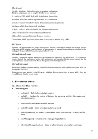 37
6.1.6 java.net
Provides the classes for implementing networking applications.
The java.net package can be roughly divided in two sections:
A Low Level API, which deals with the following abstractions:
Addresses, which are networking identifiers, like IP addresses.
Sockets, which are basic bidirectional data communication mechanisms.
Interfaces, which describe network interfaces.
A High Level API, which deals with the following abstractions:
URIs, which represent Universal Resource Identifiers.
URLs, which represent Universal Resource Locators.
Connections, which represents connections to the resource pointed to by URLs.
6.1.7 java.io
Provides for system input and output through data streams, serialization and the file system. Unless
otherwise noted, passing a null argument to a constructor or method in any class or interface in this
package will cause a NullPointerException to be thrown.
6.1.8 android.preference
Provides classes that manage application preferences and implement the preferences UI. Using these
ensures that all the preferences within each application are maintained in the same manner and the
user experience is consistent with that of the system and other applications.
6.1.9 android.widget
The widget package contains (mostly visual) UI elements to use on your Application screen. You can
also design your own.
To create your own widget, extend View or a subclass. To use your widget in layout XML, there are
two additional files for you to create
6.2 User created classes
6.2.1 Classes And Their Functions
 ChatActivity.java 
o onCreate() – Called when activity is created.
o onClick() – Handles the control of buttons for launching activities like review and
submit attendance.
o onResume() –Called when activity is resumed.
o onBackPressed() – Called when back button is pressed.
o onActivityResult(int, int, Intent) – Called when Intent is received back to an activity for
result.
o sendMessage(int) – Called to send a message of specific type.
o refreshList(Message, boolean) – Called to refresh the chat screen after receiving an
 