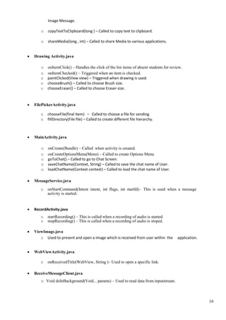38
Image Message.
o copyTextToClipboard(long ) – Called to copy text to clipboard.
o shareMedia(long , int) – Called to share Media to various applications.
 Drawing Activity.java 
o onItemClick() – Handles the click of the list items of absent students for review.
o onItemChecked() – Triggered when an item is checked.
o paintClicked(View view) – Triggered when drawing is used.
o chooseBrush() – Called to choose Brush size.
o chooseEraser() – Called to choose Eraser size.
 FilePickerActivity.java 
o chooseFile(final Item) – Called to choose a file for sending.
o fillDirectory(File file) – Called to create different file hierarchy.
 MainActivity.java 

o onCreate(Bundle) – Called when activity is created.
o onCreateOptionsMenu(Menu) – Called to create Options Menu
o goToChat() – Called to go to Chat Screen.
o saveChatName(Context, String) – Called to save the chat name of User.
o loadChatName(Context context) – Called to load the chat name of User.
 MessageService.java 
o onStartCommand(Intent intent, int flags, int startId)– This is used when a message
activity is started.
 RecordActivity.java

o startRecording() – This is called when a recording of audio is started.
o stopRecording() – This is called when a recording of audio is stoped.
 ViewImage.java 
o Used to present and open a image which is received from user within the application.
 WebViewActivity.java 
o onReceivedTitle(WebView, String )– Used to open a specific link.
 ReceiveMessageClient.java 
o Void doInBackground(Void... params) – Used to read data from inputstream.
 
