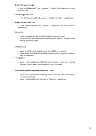 39
 ReceiveMessageServer.java 
o Void doInBackground(Void... params) – Prepares the inputstream for client
to receive data.
 SendMessageClient.java 
o Void doInBackground(Void... params) – Used to send data to outputstream.
 ReceiveMessageClient.java 
o Void doInBackground(Void... params) – Preapares data to be send to
outputstream.
 Image.java

o public Bitmap getBitmapFromUri()-retreive bitmap from its uri
o public Bitmap decodeSampleBitmapFromUrl(int width,int height)- loads
bitmap in size calculated

 MediaFile.java

o public byte[] fileToByteArray()- converts media file to byte array
o public String getRealPathFromURI(Context context,Uri contentUri)- Returns
path of file from uri
 Message.java

o public void saveByteArrayToFile(Context context)- saves the received
message bytes to a path according to the type of message

 WifiDirectBroadcastReceiver.java(Singleton Class)

o public void activateGoToChat(String role)- Starts the chat according to
role(server or client)
o public int isGroupOwner()- returns true if device is group owner
 