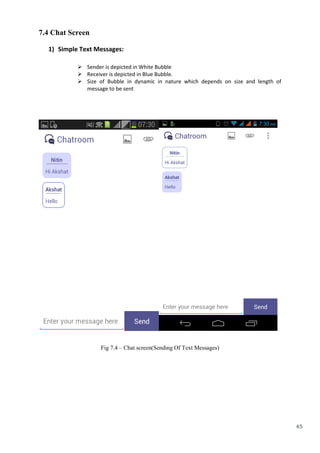 45
7.4 Chat Screen
1) Simple Text Messages:
 Sender is depicted in White Bubble
 Receiver is depicted in Blue Bubble.
 Size of Bubble in dynamic in nature which depends on size and length of
message to be sent
Fig 7.4 – Chat screen(Sending Of Text Messages)
 