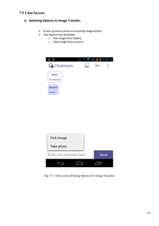 46
7.5 Chat Screen
2) Selecting Options In Image Transfer:
 A pop up menu comes on touching image button
 Two Options Are Available:
o Pick Image from Gallery.
o Take Image from Camera.
Fig 7.5 – Chat screen (Picking Options For Image Transfer)
 