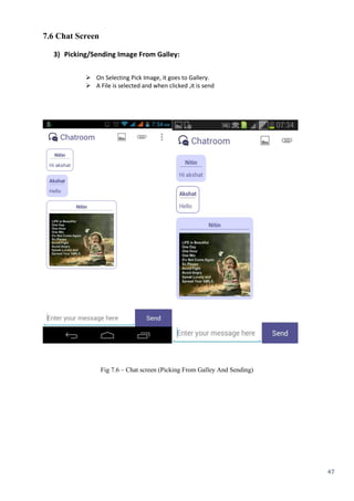 47
7.6 Chat Screen
3) Picking/Sending Image From Galley:
 On Selecting Pick Image, it goes to Gallery. 
 A File is selected and when clicked ,it is send
Fig 7.6 – Chat screen (Picking From Galley And Sending)
 