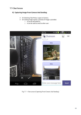 48
7.7 Chat Screen
4) Capturing Image From Camera And Sending:
 On Selecting Take Photo, it goes to Camera.
 On clicking Image it gives a preview of image is provided.
o It can be discarded or,
o It can be used to send to other user. 
Fig 7.7 – Chat screen (Capturing From Camera And Sending)
 