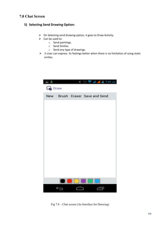 49
7.8 Chat Screen
5) Selecting Send Drawing Option:
 On Selecting send drawing option, it goes to Draw Activity.
 Can be used to:
o Send paintings.
o Send Smilies.
o Send any type of drawings.
  User can express its feelings better when there is no limitation of using static
smilies.


Fig 7.8 – Chat screen (An Interface for Drawing)
 