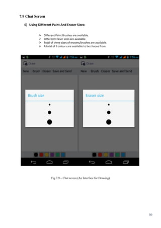 50
7.9 Chat Screen
6) Using Different Paint And Eraser Sizes:
 Different Paint Brushes are available.
 Different Eraser sizes are available.
 Total of three sizes of erasers/brushes are available.
 A total of 6 colours are available to be choose from.
Fig 7.9 – Chat screen (An Interface for Drawing)
 
