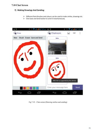 51
7.10 Chat Screen
7) Making Drawings And Sending:
 Different Paint Brushes and colours can be used to make smilies, drawings etc.
 Click Save and Send button to send it instantaneously.
Fig 7.10 – Chat screen (Drawing smilies and sending)
 