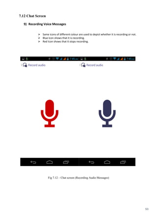 53
7.12 Chat Screen
9) Recording Voice Messages
 Same icons of different colour are used to depict whether it is recording or not.
 Blue Icon shows that it is recording.
 Red Icon shows that it stops recording.
Fig 7.12 – Chat screen (Recording Audio Messages)
 
