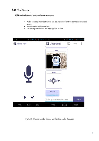 54
7.13 Chat Screen
10)Previewing And Sending Voice Messages
 Audio Message recorded earlier can be previewed and we can listen the voice
again.
 The message can be discarded.
 On clicking tick button , the message can be sent.
Fig 7.13 – Chat screen (Previewing and Sending Audio Message)
 