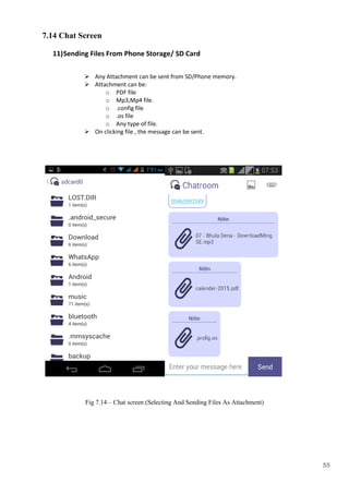 55
7.14 Chat Screen
11)Sending Files From Phone Storage/ SD Card
 Any Attachment can be sent from SD/Phone memory.
 Attachment can be:
o PDF file
o Mp3,Mp4 file.
o .config file
o .os file
o Any type of file.
 On clicking file , the message can be sent.
Fig 7.14 – Chat screen (Selecting And Sending Files As Attachment)
 