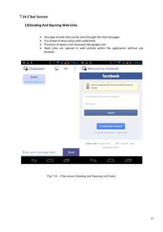 57
7.16 Chat Screen
13)Sending And Opening Web Links
 Any type of web links can be send through the chat messages
 It is shown in blue colour with underlined.
 Presence of www is not necessary like google.com
 Web Links are opened in web activity within the application without any
browser
Fig 7.16 – Chat screen (Sending and Opening web links)
 
