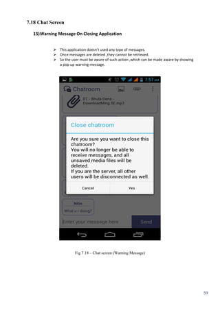 59
7.18 Chat Screen
15)Warning Message On Closing Application
 This application doesn’t used any type of messages.
 Once messages are deleted ,they cannot be retrieved.
 So the user must be aware of such action ,which can be made aware by showing
a pop up warning message.
Fig 7.18 – Chat screen (Warning Message)
 