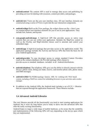 6
 android.content The content API is used to manage data access and publishing by
providing services for dealing with resources, content providers, and packages. 



 android.view Views are the core user interface class. All user interface elements are
constructed using a series of Views to provide the user interaction components. 


 android.widget Built on the View package, the widget classes are the ―here‘s one
we created earlier‖ user-interface elements for you to use in your applications. They
include lists, buttons, and layouts. 


 com.google.android.maps A high-level API that provides access to native map
controls that you can use within your application. Includes the MapView control as
well as the Overlay and MapController classes used to annotate and control your
embedded maps. 

 android.app A high-level package that provides access to the application model. The
application package includes the Activity and Service APIs that form the basis for all
your Android applications. 


 android.provider To ease developer access to certain standard Content Providers
(such as the contacts database), the Provider package offers classes to 
provide access to standard databases included in all Android distributions.
 android.telephony The telephony APIs give you the ability to directly interact with the
device‘s phone stack, letting you make, receive, and monitor phone calls, phone status,
and SMS messages.
 android.webkit The WebKit package features APIs for working with Web- based 
content, including a WebView control for embedding browsers in your activities and a cookie
manager.
 In addition to the Android APIs, the Android stack includes a set of C/C++ libraries
that are exposed through the application framework. These libraries include: 



1.6 Advanced Android Libraries
The core libraries provide all the functionality you need to start creating applications for
Android, but it won‘t be long before you‘re ready to delve into the advanced APIs that
offer the really exciting functionality.
Android hopes to target a wide range of mobile hardware, so be aware that the suitability
and implementation of the following APIs will vary depending on the device upon which
they are implemented.

 