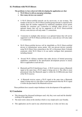 63
8.1 Problems with Wi-Fi Direct:
The problems we have observed while developing the application are that
 Wi-Fi Direct is still an emerging technology.
 How many devices can connect?
 A Wi-Fi Direct-certified network can be one-to-one, or one to-many. The
number of devices in a Wi-Fi Direct-certified group network is expected to be
smaller than the number supported by traditional standalone access points
intended for consumer use. Connection to multiple other devices is an
optional feature that will not be supported in all Wi-Fi Direct-certified
devices; some devices will only make 1:1 connections.
 Connection to multiple other devices is an optional feature that will not be
supported in all Wi-Fi Direct-certified devices; some devices will only make
1:1 connections.
 Wi-Fi Direct-certified devices will be identifiable as Wi-Fi Direct-certified
devices to infrastructure access points. APs can prevent devices currently
using Wi-Fi Direct from connecting to the AP, or disconnect them if already
connected, while Wi-Fi Direct is in use and/or configure their parameters
including channel.
 Several Wi-Fi Alliance members that make devices of limited processing
capabilities contributed to the specification development process to ensure
that it is applicable to such devices.
 Bluetooth and Wi-Fi Interference Cases . A Wi-Fi receiver senses a Bluetooth
signal at the same time a Wi-Fi signal is being sent to it. The effect is most
pronounced when the Bluetooth signal is within the 22-MHzwide pass band
of the Wi-Fi receiver.
 A Bluetooth receiver senses a Wi-Fi signal at the same time a Bluetooth
signal is being sent to it; the effect is most pronounced when the Wi-Fi signal
is within the pass band of the Bluetooth receiver
These problems have caused a major hindrance in the development of the application.
8.2 Conclusion
 This document has discussed techniques used, why they were used and the detailed
working of the application.
 The main work is done on the interface which is very simple and is user friendly.
 This application can be used in any school/university as it does not have any
 