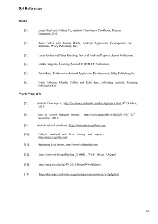 65
8.4 References
Books
[1]. James Steel and Nelson To, Android Developers Cookbook, Pearson
Education, 2011.
[2]. Donn Felker with Joshua Dobbs, Android Application Development For
Dummies, Wiley Publishing, Inc.
[3]. Lucas Jordan and Pieter Greyling, Practical Android Projects, Apress Publication.
[4]. Marko Gargenta, Learning Android, O’REILLY Publication.
[5]. Reto Meier, Professional Android Application Development, Wiley Publishing Inc.
[6]. Frank Ableson, Charlie Collins and Robi Sen, Unlocking Android, Manning
Publication Co.
World Wide Web
[7]. Android Developers, http://developer.android.com/develop/index.html, 4th
October,
2013.
[8]. How to switch between intents, http://www.androidhive.info/2011/08/ 23rd
November, 2013.
[9]. Android related questions, http://www.stackoverflow.com
[10]. Eclipse, Android and Java training and support,
http://www.vogella.com/.
[11]. Beginning Java forum, http://www.coderanch.com/
[12]. http://www.wi-fi.org/files/faq_20101021_Wi-Fi_Direct_FAQ.pdf
[13]. http://anrg.usc.edu/ee579_2012/Group09/#wifidirect
[14] http://developer.android.com/guide/topics/connectivity/wifip2p.html
 
