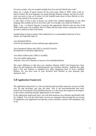 8
You may wonder, why not compile straight from Java into the Dalvik byte code?
There are a couple of good reasons for the extra steps. Back in 2005, when work on
Dalvik started, the Java language was going through frequent changes, but the Java byte
code was more or less set in stone. So, the Android team chose to base Dalvik on Java
byte code instead of Java source code.
A side effect of this is that in theory you could write Android applications in any other
language that compiles down to Java byte code. For example, you could use Python or
Ruby. I say ―in theory‖ because in practice the appropriate libraries that are part of the
SDK would need to be available. But it is likely that the open source community will come
up with a solution to that in the future.
Another thing to keep in mind is that Android Java is a nonstandard collection of Java
classes. Java typically ships in:
-Java Standard Edition
Used for development on basic desktop-type applications
-Java Enterprise Edition (aka J2EE or JavaEE) Used for
development of enterprise applications
-Java Micro Edition (aka J2ME or JavaME)
-Java for mobile applications
Android‘s Java set of libraries is closest to Java Standard Edition.
The major difference is that Java user interface libraries (AWT and Swing) have been
taken out and replaced with Android-specific user interface libraries. Android also adds
quite a few new features to standard Java while supporting most of Java‘s standard
features. So, you have most of your favourite Java libraries at your disposal, plus
manynew ones.
1.8 Application Framework
The application framework is a rich environment that provides numerous services to help
you, the app developer, get your job done. This is the best-documented and most
extensively covered part of the platform because it is this layer that empowers developers
to get creative and bring fantastic applications to the market.
In the application framework layer, you will find numerous Java libraries specifically built
for Android. You will also find many services (or managers) that provide the eco-system
of capabilities your application can tap into, such as location, sensors, WiFi,telephony, and
so on.
 